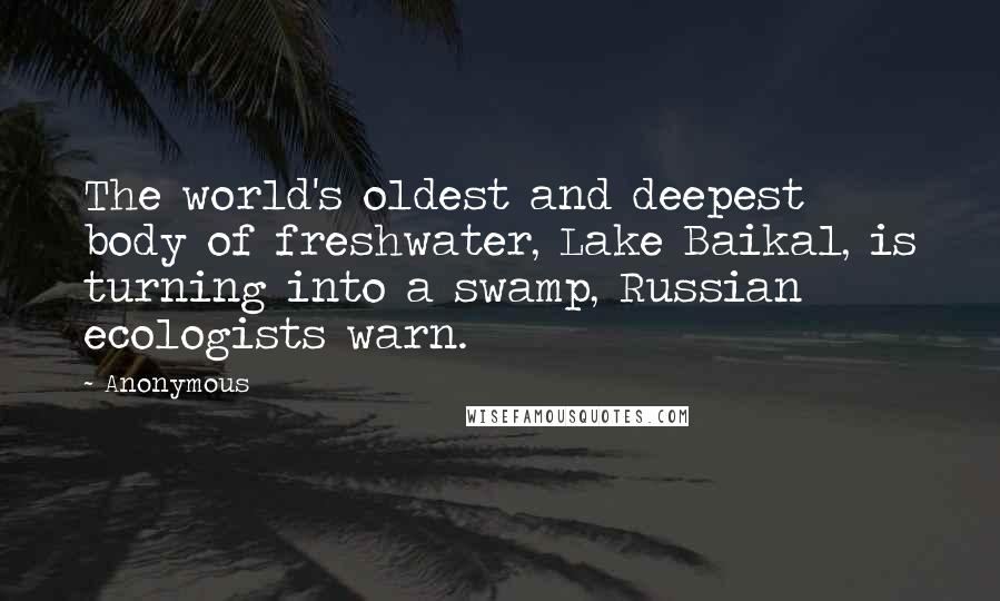 Anonymous Quotes: The world's oldest and deepest body of freshwater, Lake Baikal, is turning into a swamp, Russian ecologists warn.