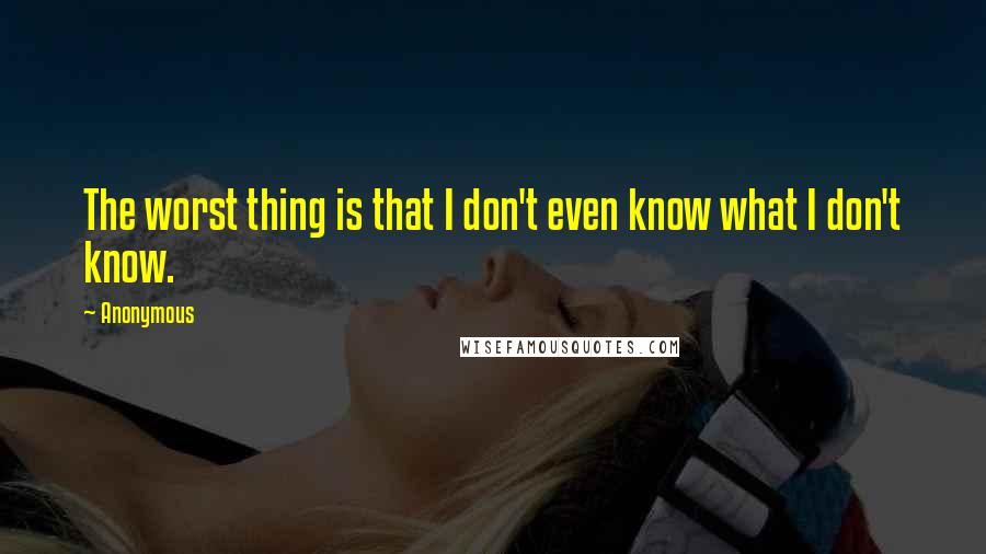 Anonymous Quotes: The worst thing is that I don't even know what I don't know.