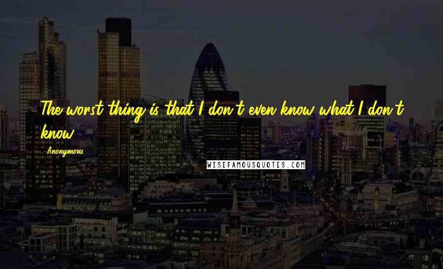 Anonymous Quotes: The worst thing is that I don't even know what I don't know.