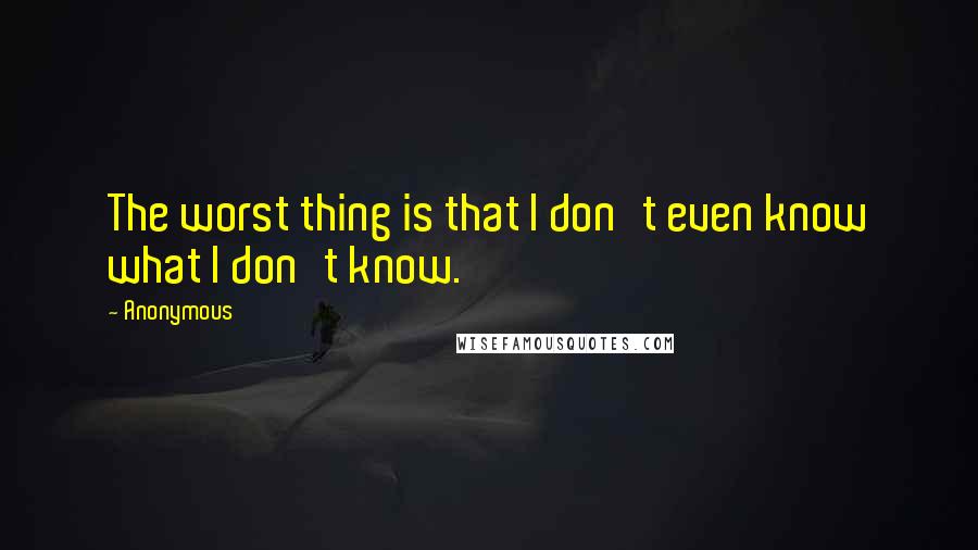 Anonymous Quotes: The worst thing is that I don't even know what I don't know.