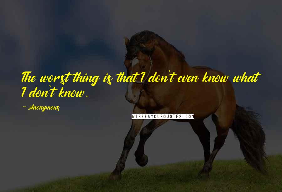 Anonymous Quotes: The worst thing is that I don't even know what I don't know.