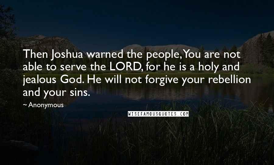 Anonymous Quotes: Then Joshua warned the people, You are not able to serve the LORD, for he is a holy and jealous God. He will not forgive your rebellion and your sins.