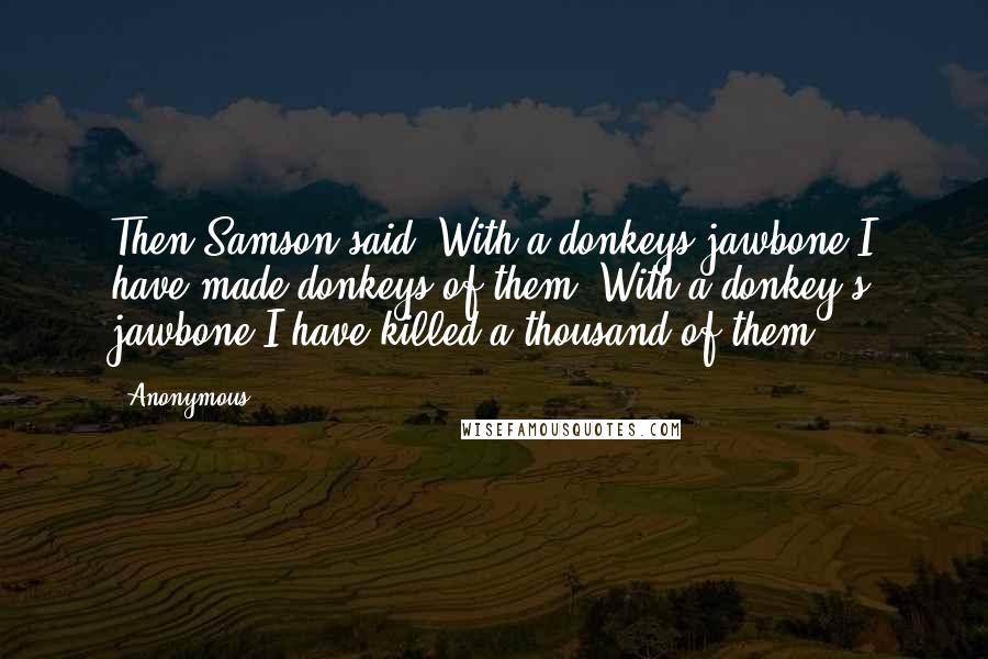 Anonymous Quotes: Then Samson said. With a donkeys jawbone I have made donkeys of them. With a donkey's jawbone I have killed a thousand of them.