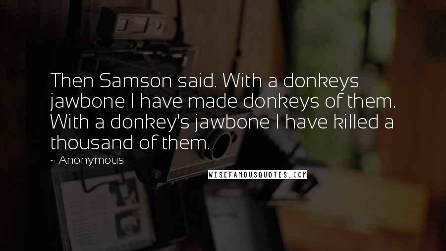 Anonymous Quotes: Then Samson said. With a donkeys jawbone I have made donkeys of them. With a donkey's jawbone I have killed a thousand of them.