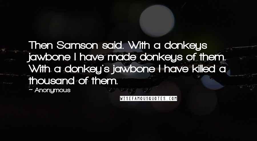 Anonymous Quotes: Then Samson said. With a donkeys jawbone I have made donkeys of them. With a donkey's jawbone I have killed a thousand of them.