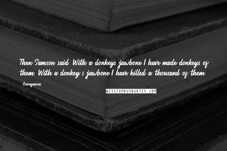 Anonymous Quotes: Then Samson said. With a donkeys jawbone I have made donkeys of them. With a donkey's jawbone I have killed a thousand of them.