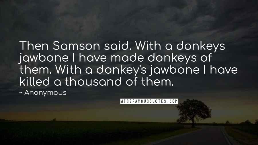 Anonymous Quotes: Then Samson said. With a donkeys jawbone I have made donkeys of them. With a donkey's jawbone I have killed a thousand of them.