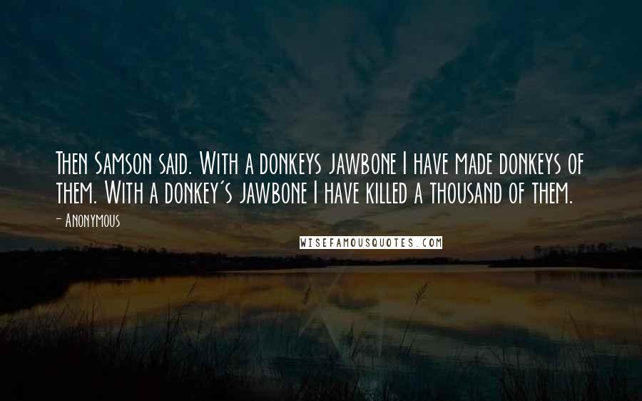 Anonymous Quotes: Then Samson said. With a donkeys jawbone I have made donkeys of them. With a donkey's jawbone I have killed a thousand of them.