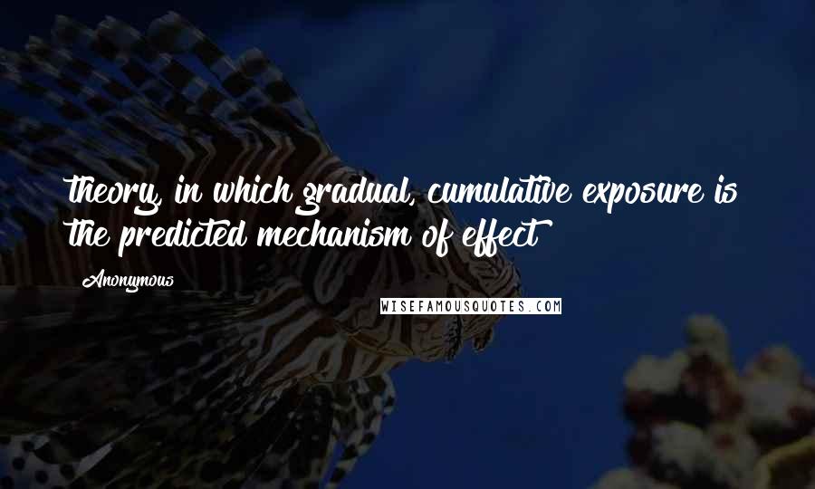 Anonymous Quotes: theory, in which gradual, cumulative exposure is the predicted mechanism of effect