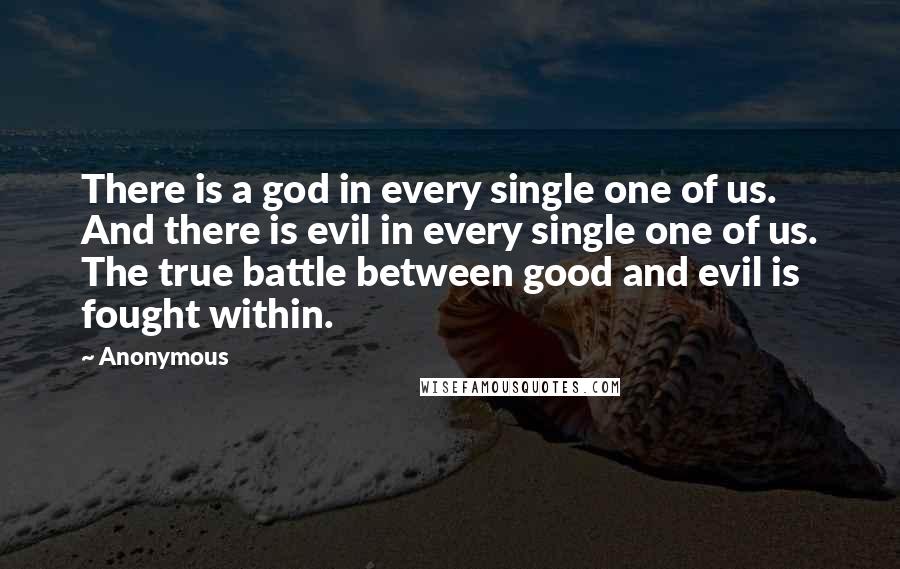 Anonymous Quotes: There is a god in every single one of us. And there is evil in every single one of us. The true battle between good and evil is fought within.
