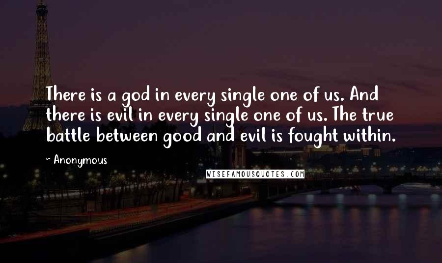 Anonymous Quotes: There is a god in every single one of us. And there is evil in every single one of us. The true battle between good and evil is fought within.