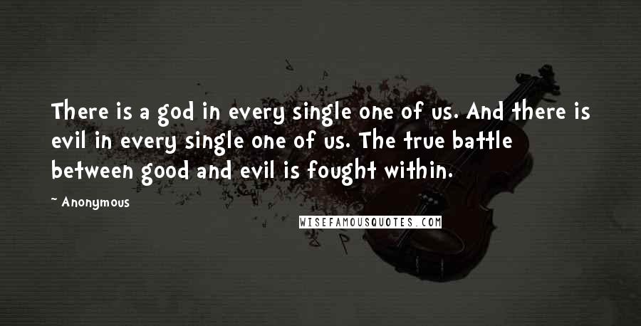 Anonymous Quotes: There is a god in every single one of us. And there is evil in every single one of us. The true battle between good and evil is fought within.