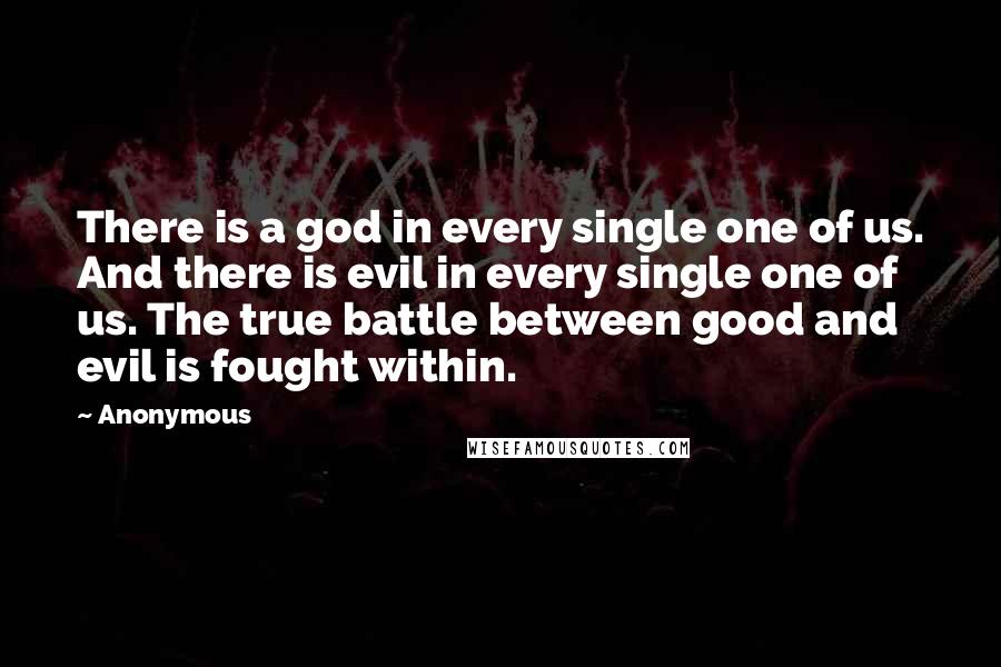 Anonymous Quotes: There is a god in every single one of us. And there is evil in every single one of us. The true battle between good and evil is fought within.