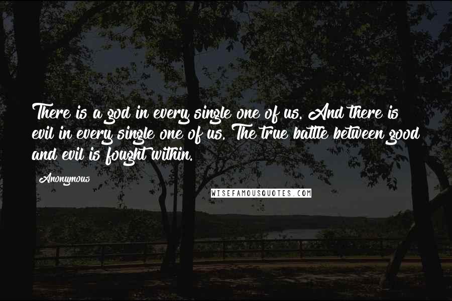 Anonymous Quotes: There is a god in every single one of us. And there is evil in every single one of us. The true battle between good and evil is fought within.