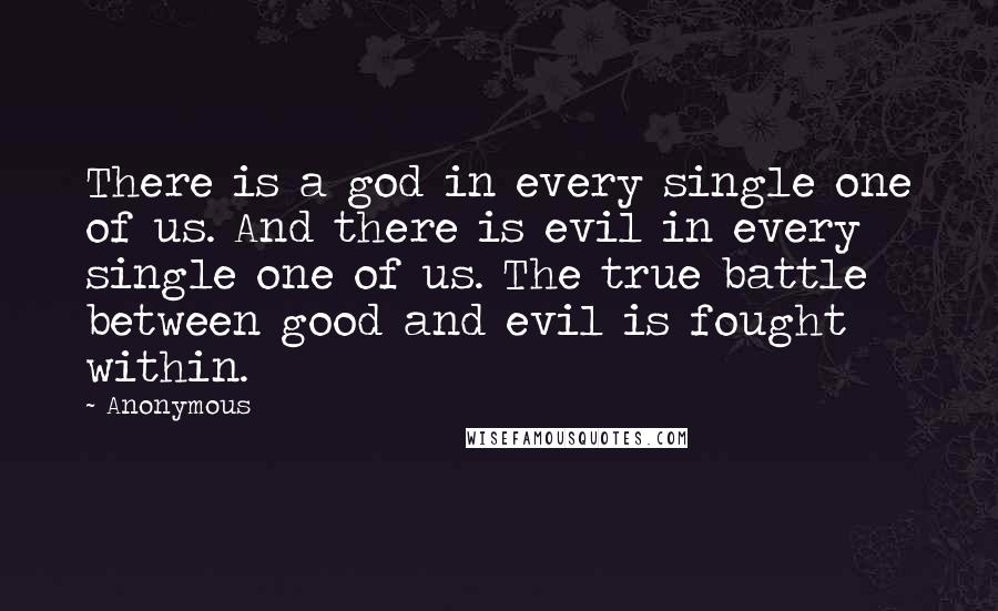 Anonymous Quotes: There is a god in every single one of us. And there is evil in every single one of us. The true battle between good and evil is fought within.