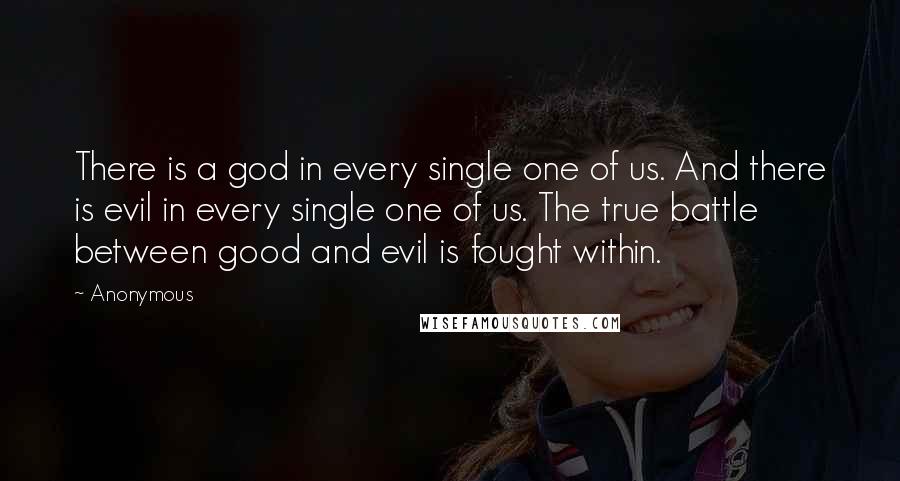 Anonymous Quotes: There is a god in every single one of us. And there is evil in every single one of us. The true battle between good and evil is fought within.