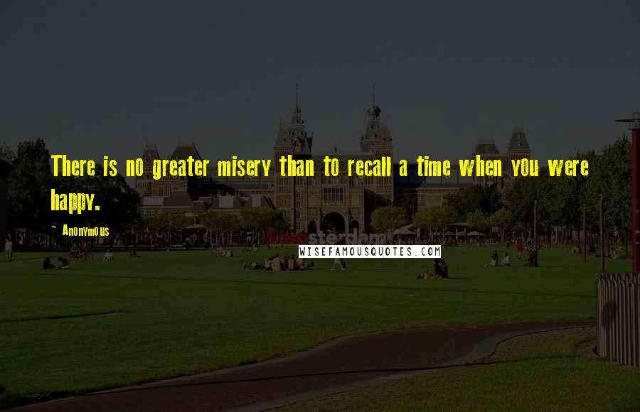 Anonymous Quotes: There is no greater misery than to recall a time when you were happy.