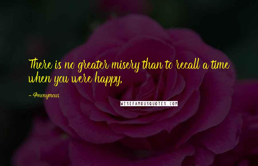 Anonymous Quotes: There is no greater misery than to recall a time when you were happy.