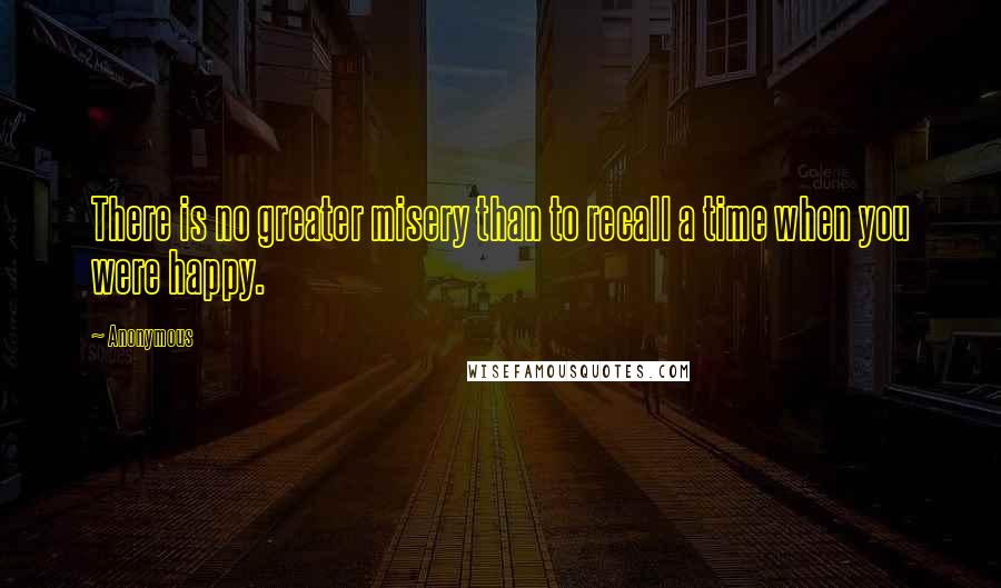 Anonymous Quotes: There is no greater misery than to recall a time when you were happy.