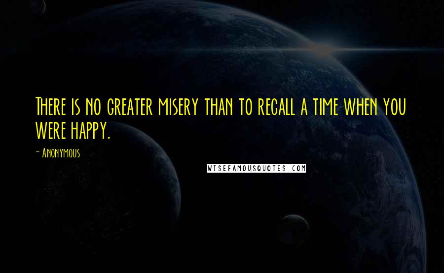 Anonymous Quotes: There is no greater misery than to recall a time when you were happy.