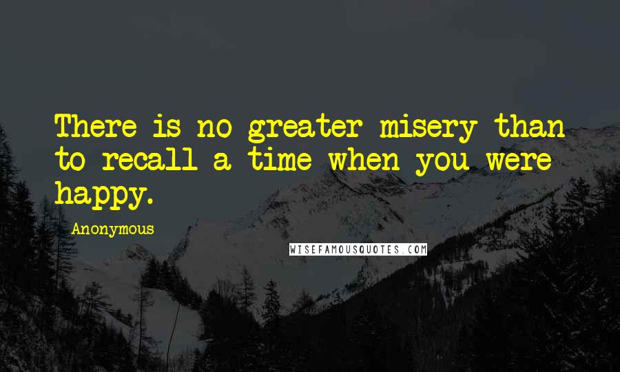 Anonymous Quotes: There is no greater misery than to recall a time when you were happy.