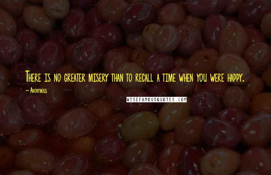 Anonymous Quotes: There is no greater misery than to recall a time when you were happy.