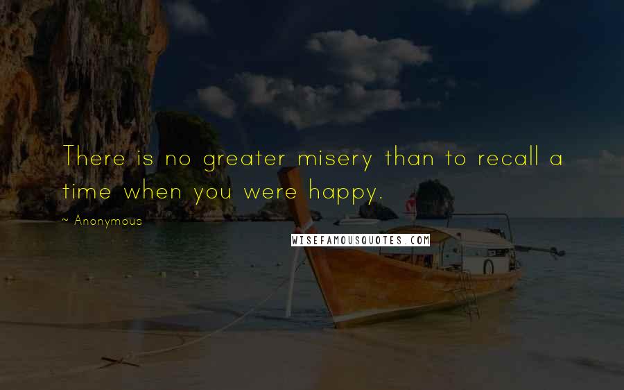 Anonymous Quotes: There is no greater misery than to recall a time when you were happy.