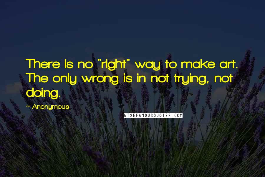 Anonymous Quotes: There is no "right" way to make art. The only wrong is in not trying, not doing.