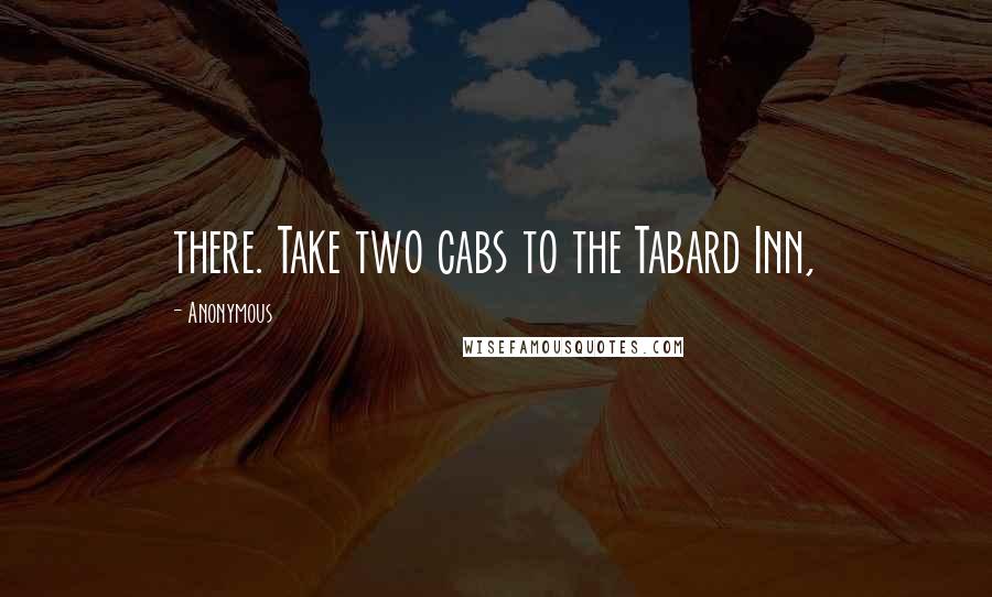 Anonymous Quotes: there. Take two cabs to the Tabard Inn,