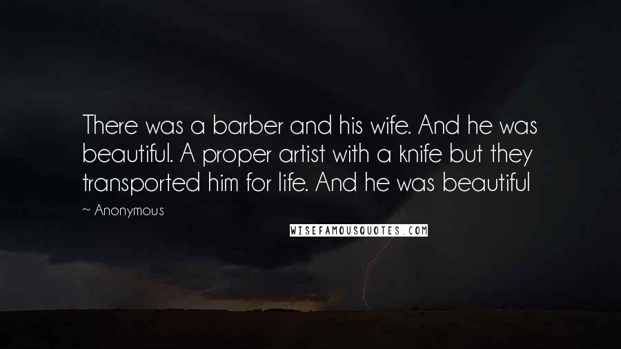 Anonymous Quotes: There was a barber and his wife. And he was beautiful. A proper artist with a knife but they transported him for life. And he was beautiful