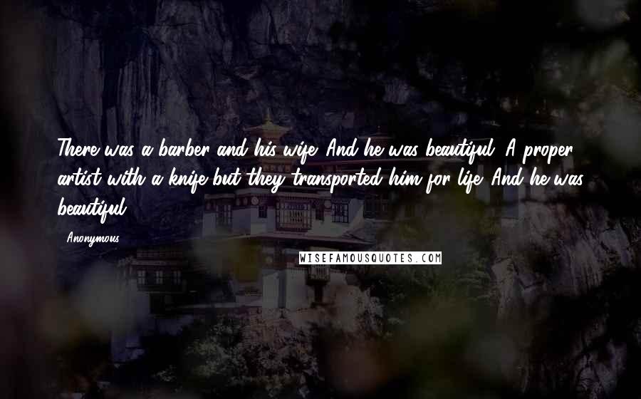 Anonymous Quotes: There was a barber and his wife. And he was beautiful. A proper artist with a knife but they transported him for life. And he was beautiful