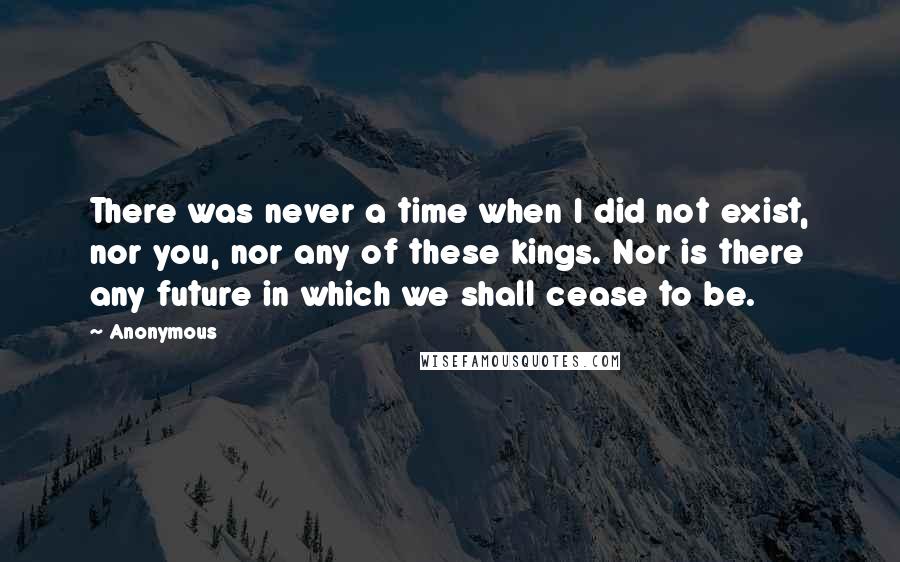 Anonymous Quotes: There was never a time when I did not exist, nor you, nor any of these kings. Nor is there any future in which we shall cease to be.