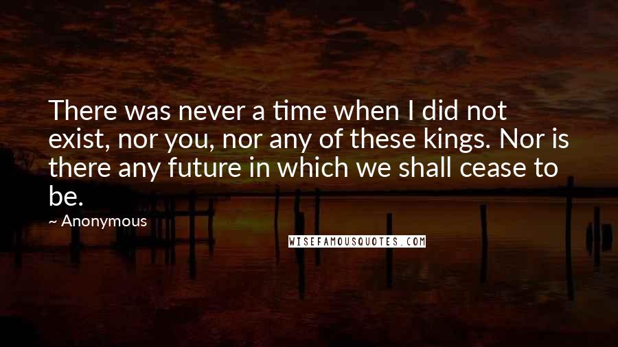 Anonymous Quotes: There was never a time when I did not exist, nor you, nor any of these kings. Nor is there any future in which we shall cease to be.