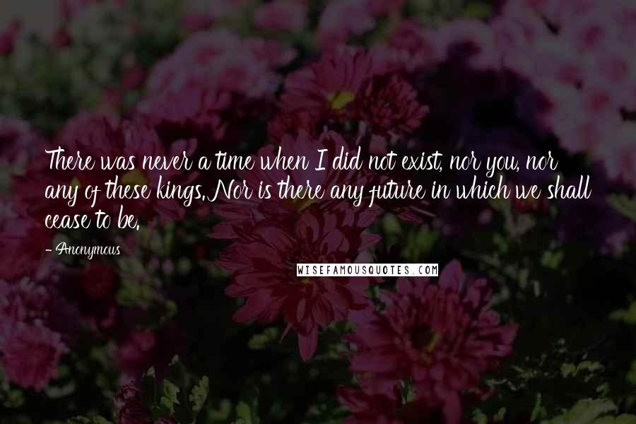 Anonymous Quotes: There was never a time when I did not exist, nor you, nor any of these kings. Nor is there any future in which we shall cease to be.