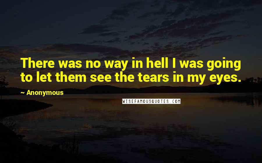 Anonymous Quotes: There was no way in hell I was going to let them see the tears in my eyes.