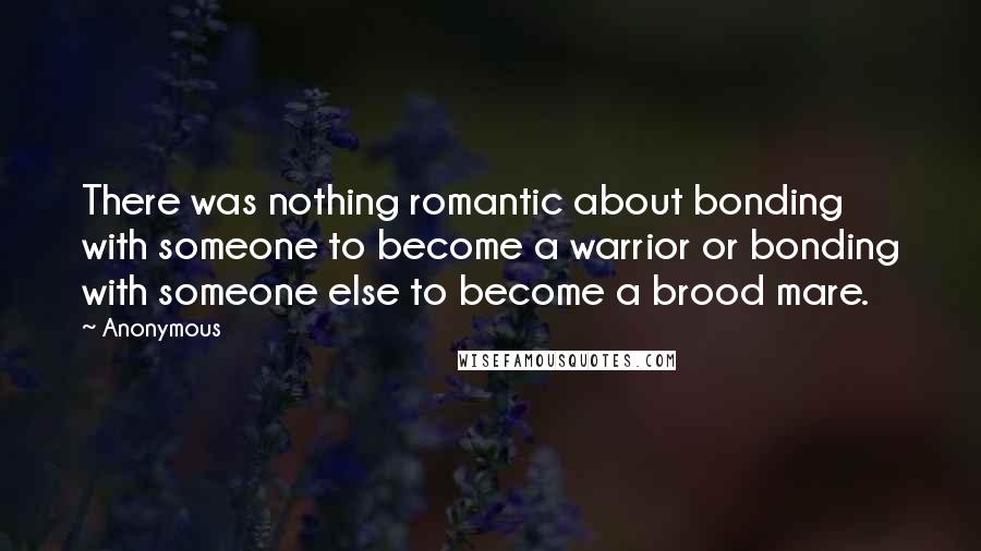 Anonymous Quotes: There was nothing romantic about bonding with someone to become a warrior or bonding with someone else to become a brood mare.