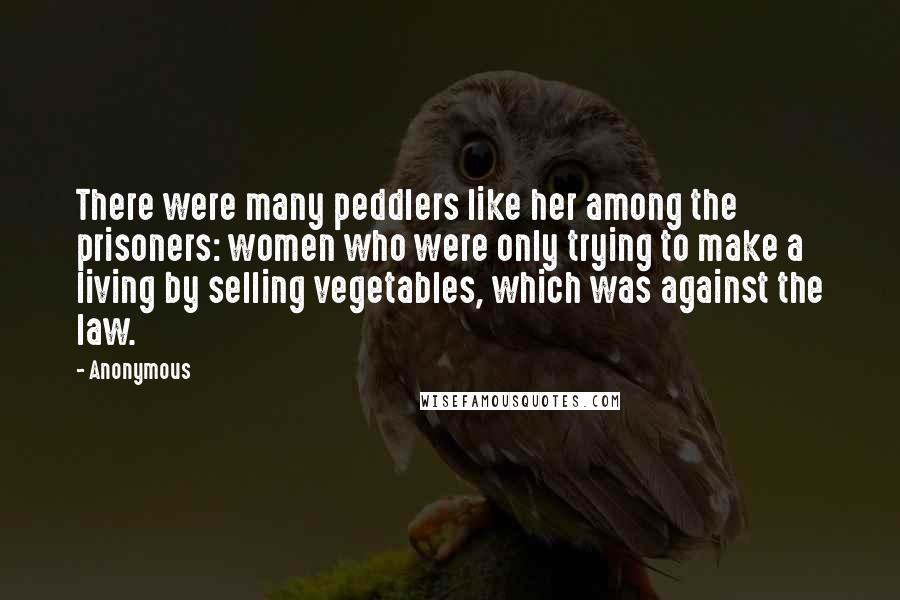 Anonymous Quotes: There were many peddlers like her among the prisoners: women who were only trying to make a living by selling vegetables, which was against the law.