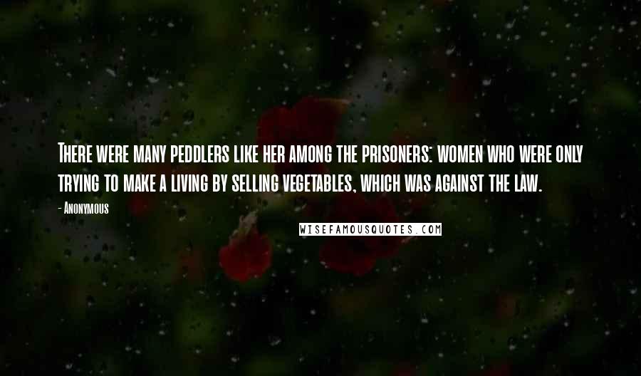 Anonymous Quotes: There were many peddlers like her among the prisoners: women who were only trying to make a living by selling vegetables, which was against the law.