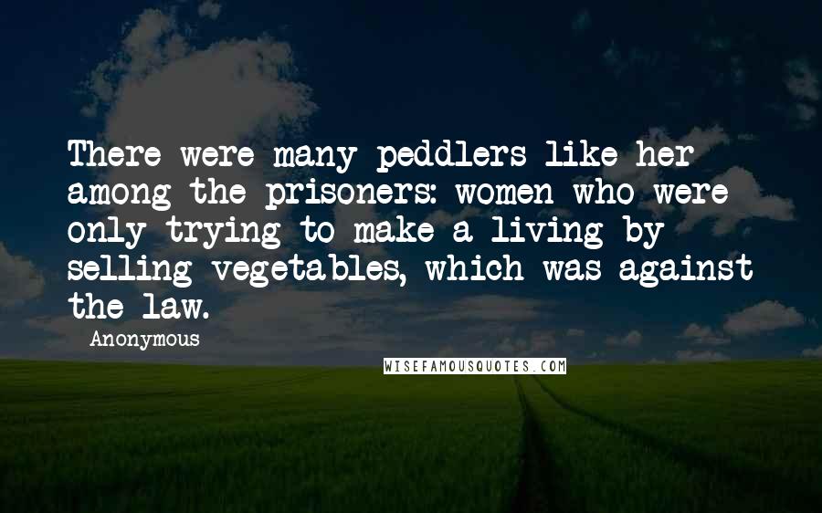 Anonymous Quotes: There were many peddlers like her among the prisoners: women who were only trying to make a living by selling vegetables, which was against the law.