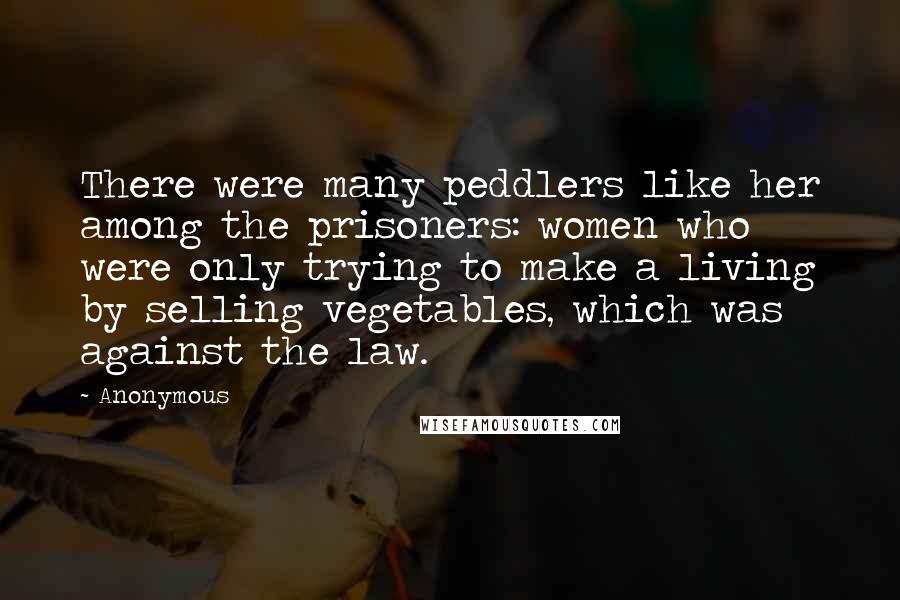 Anonymous Quotes: There were many peddlers like her among the prisoners: women who were only trying to make a living by selling vegetables, which was against the law.