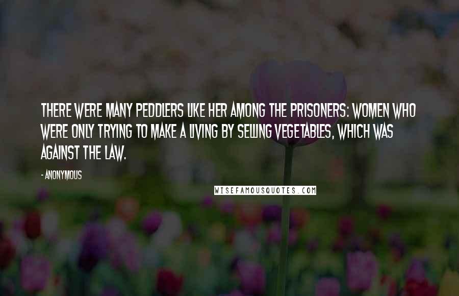 Anonymous Quotes: There were many peddlers like her among the prisoners: women who were only trying to make a living by selling vegetables, which was against the law.