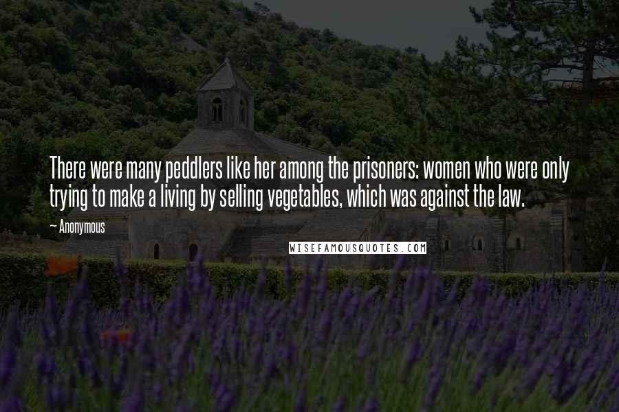 Anonymous Quotes: There were many peddlers like her among the prisoners: women who were only trying to make a living by selling vegetables, which was against the law.