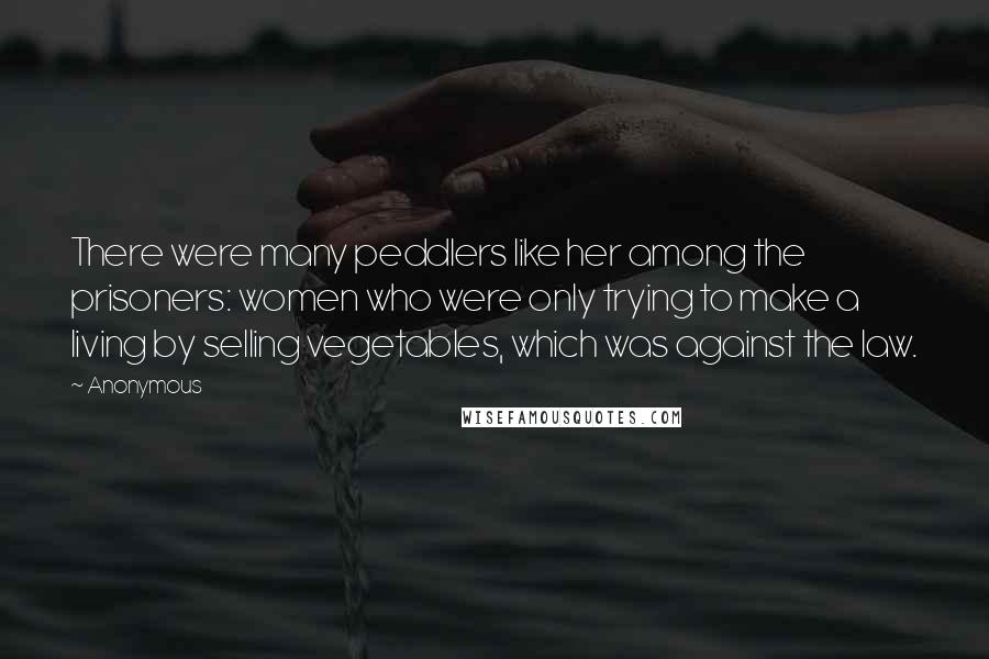 Anonymous Quotes: There were many peddlers like her among the prisoners: women who were only trying to make a living by selling vegetables, which was against the law.