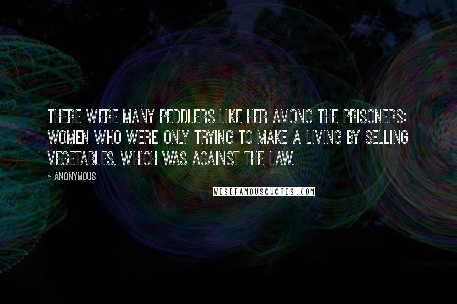 Anonymous Quotes: There were many peddlers like her among the prisoners: women who were only trying to make a living by selling vegetables, which was against the law.