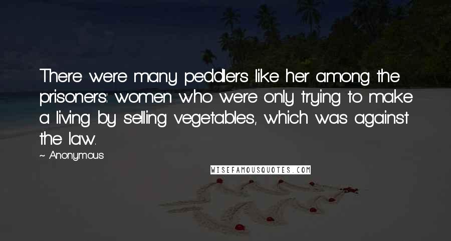Anonymous Quotes: There were many peddlers like her among the prisoners: women who were only trying to make a living by selling vegetables, which was against the law.