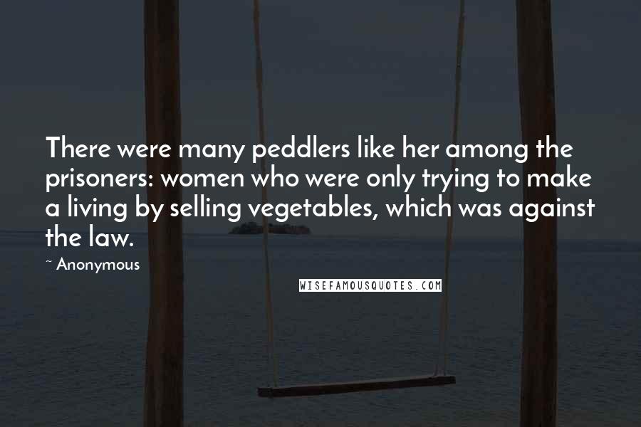 Anonymous Quotes: There were many peddlers like her among the prisoners: women who were only trying to make a living by selling vegetables, which was against the law.