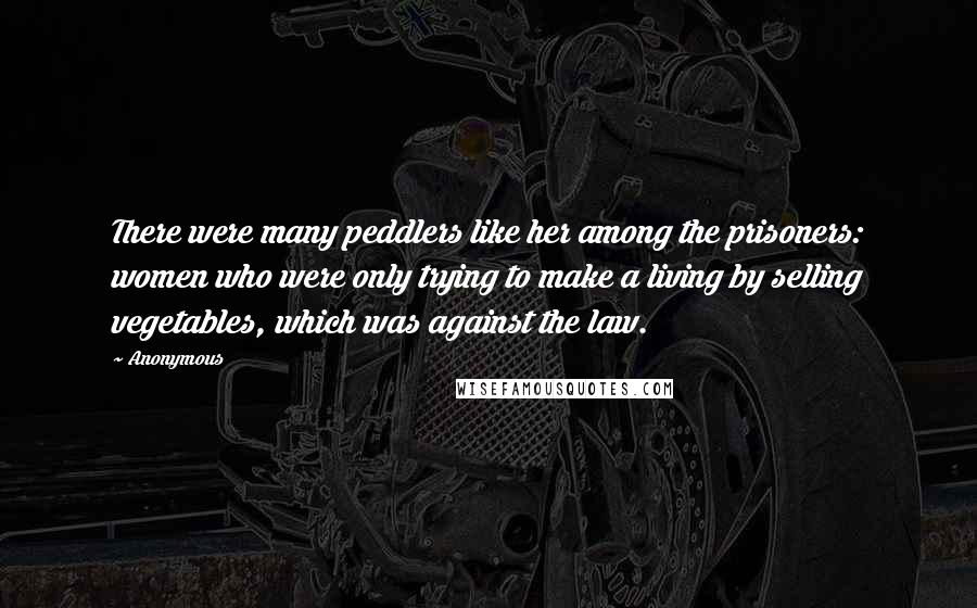 Anonymous Quotes: There were many peddlers like her among the prisoners: women who were only trying to make a living by selling vegetables, which was against the law.