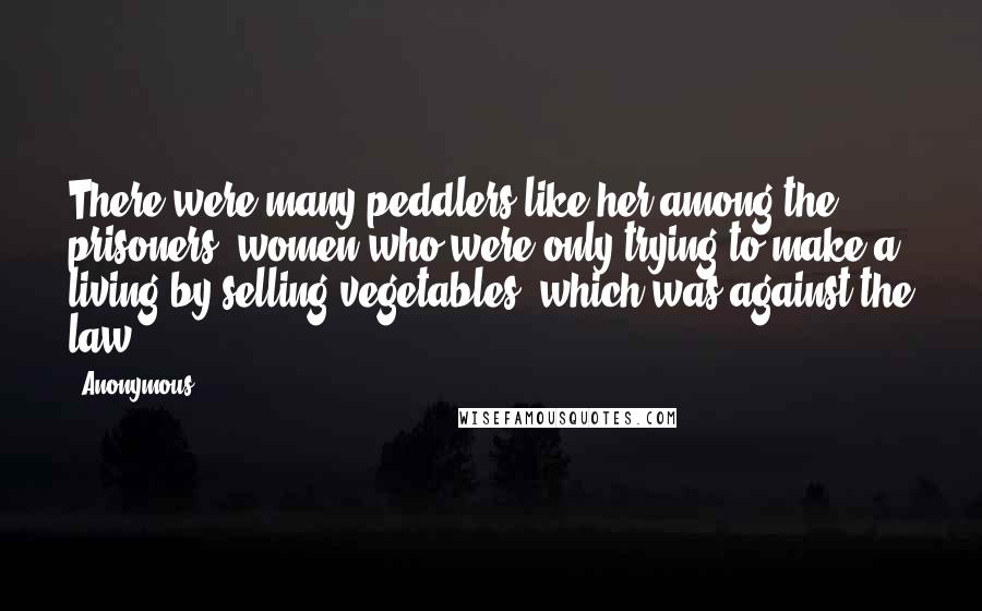 Anonymous Quotes: There were many peddlers like her among the prisoners: women who were only trying to make a living by selling vegetables, which was against the law.