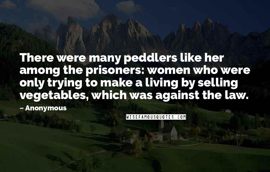 Anonymous Quotes: There were many peddlers like her among the prisoners: women who were only trying to make a living by selling vegetables, which was against the law.