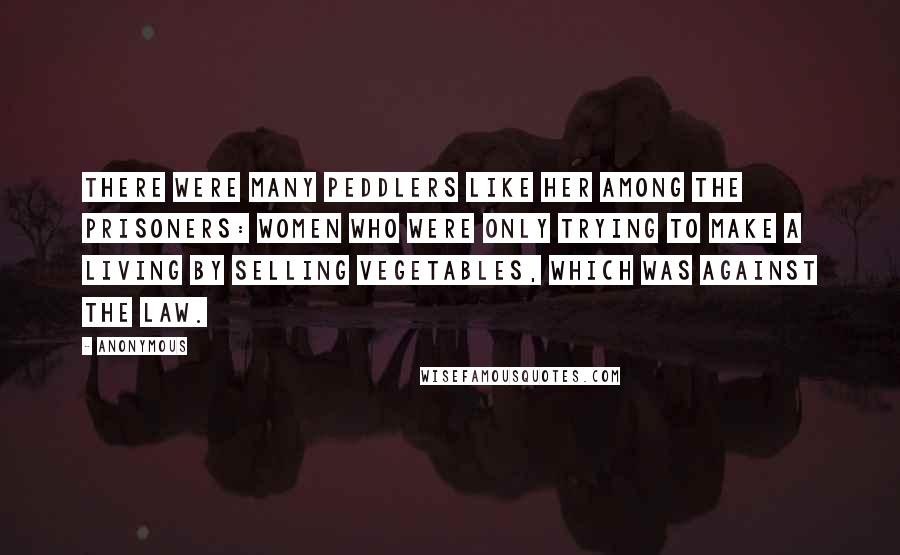 Anonymous Quotes: There were many peddlers like her among the prisoners: women who were only trying to make a living by selling vegetables, which was against the law.